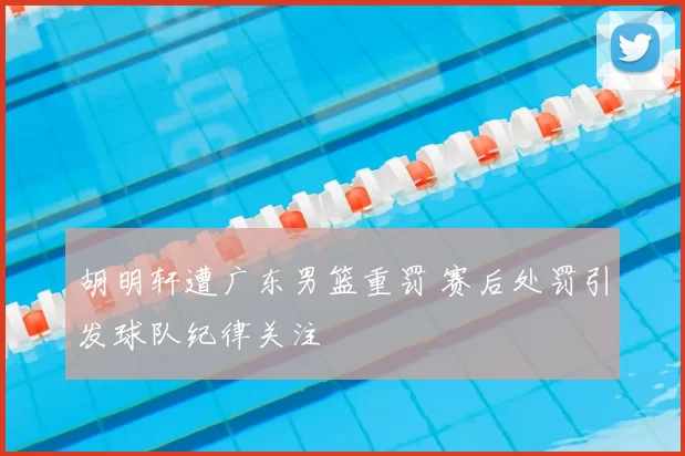 胡明轩遭广东男篮重罚 赛后处罚引发球队纪律关注