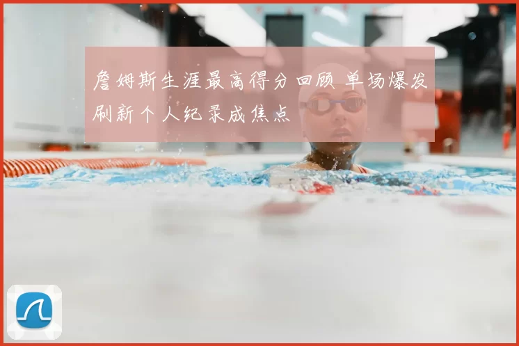 詹姆斯生涯最高得分回顾 单场爆发刷新个人纪录成焦点