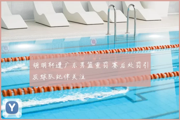 胡明轩遭广东男篮重罚 赛后处罚引发球队纪律关注