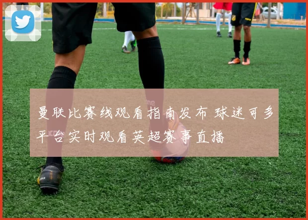 曼联比赛线观看指南发布 球迷可多平台实时观看英超赛事直播