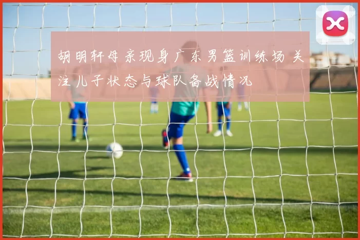 胡明轩母亲现身广东男篮训练场 关注儿子状态与球队备战情况