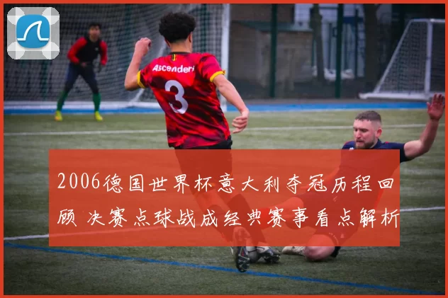 2006德国世界杯意大利夺冠历程回顾 决赛点球战成经典赛事看点解析