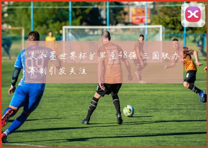美加墨世界杯扩军至48强 三国联办赛制引发关注