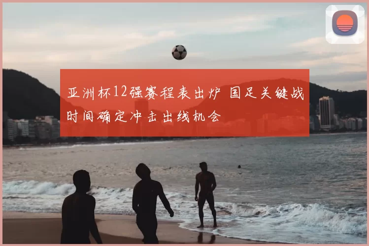 亚洲杯12强赛程表出炉 国足关键战时间确定冲击出线机会