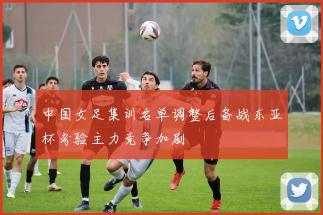 中国女足集训名单调整后备战东亚杯考验主力竞争加剧