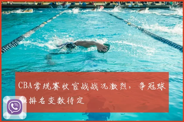 CBA常规赛收官战战况激烈，争冠球队排名变数待定