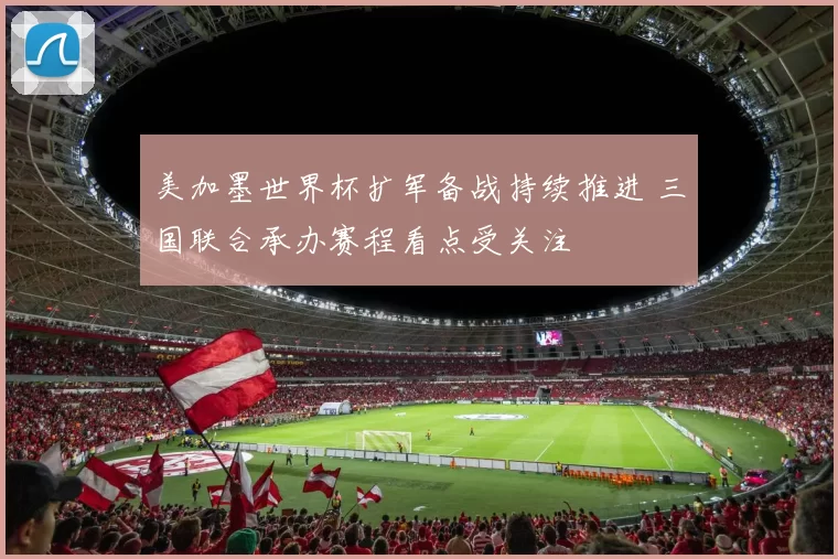 美加墨世界杯扩军备战持续推进 三国联合承办赛程看点受关注