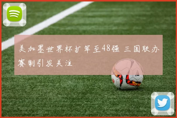 美加墨世界杯扩军至48强 三国联办赛制引发关注