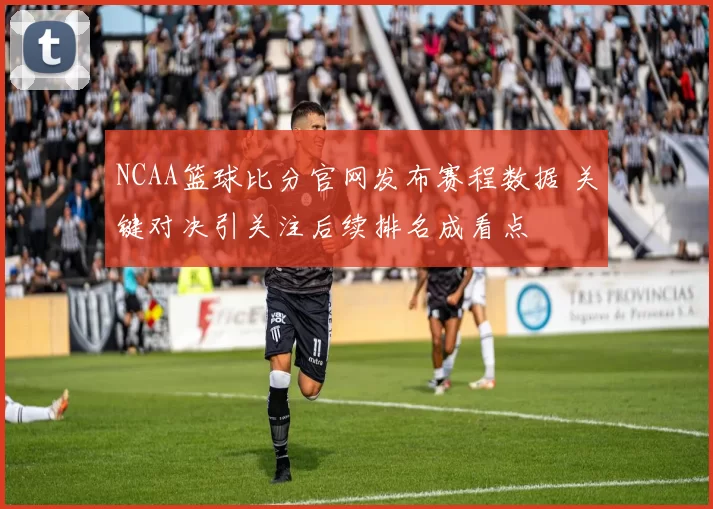 NCAA篮球比分官网发布赛程数据 关键对决引关注后续排名成看点