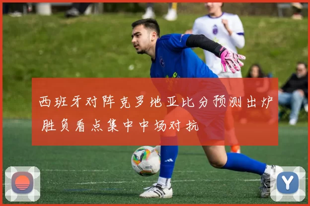 西班牙对阵克罗地亚比分预测出炉 胜负看点集中中场对抗