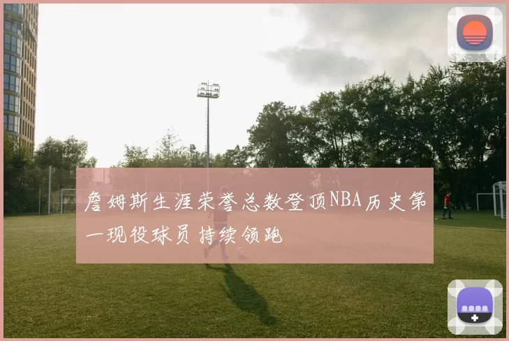 詹姆斯生涯荣誉总数登顶NBA历史第一现役球员持续领跑