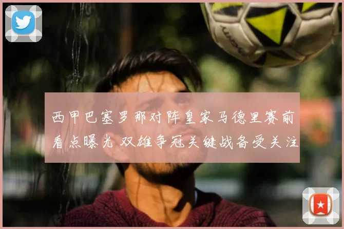 西甲巴塞罗那对阵皇家马德里赛前看点曝光 双雄争冠关键战备受关注