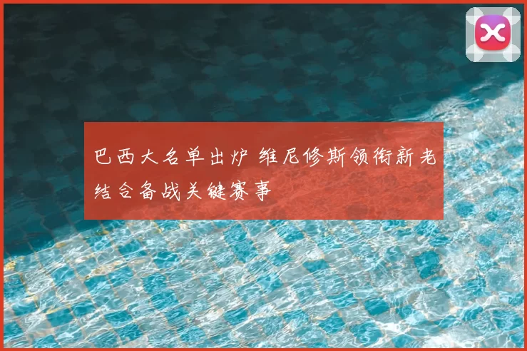 巴西大名单出炉 维尼修斯领衔新老结合备战关键赛事