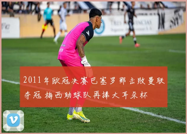 2011年欧冠决赛巴塞罗那击败曼联夺冠 梅西助球队再捧大耳朵杯