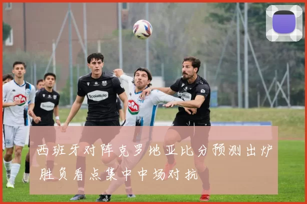 西班牙对阵克罗地亚比分预测出炉 胜负看点集中中场对抗