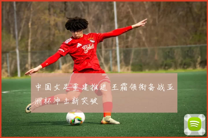 中国女足重建推进 王霜领衔备战亚洲杯冲击新突破