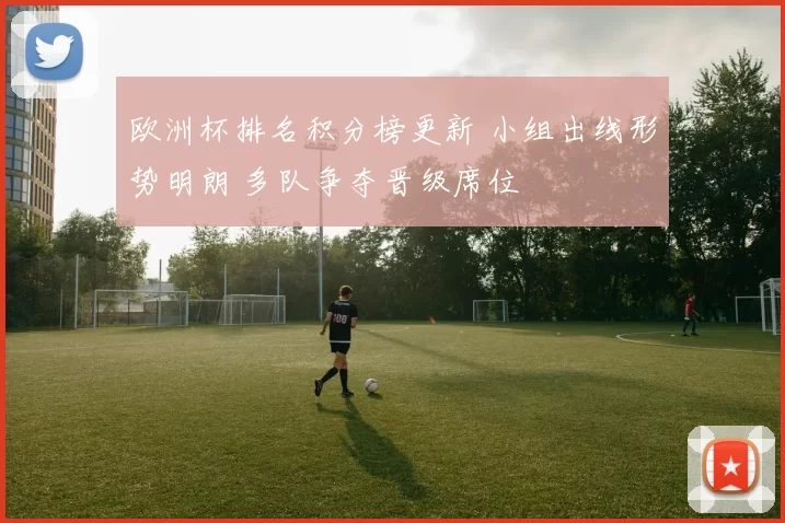 欧洲杯排名积分榜更新 小组出线形势明朗 多队争夺晋级席位