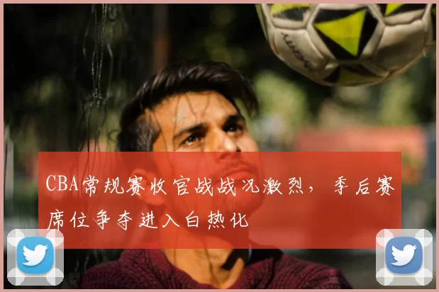 CBA常规赛收官战战况激烈，季后赛席位争夺进入白热化