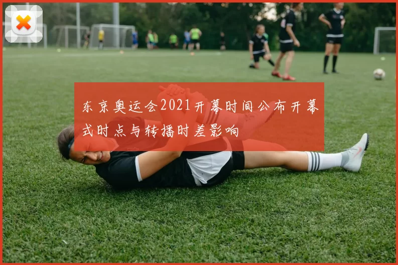 东京奥运会2021开幕时间公布开幕式时点与转播时差影响