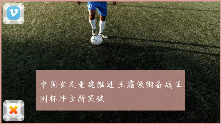 中国女足重建推进 王霜领衔备战亚洲杯冲击新突破