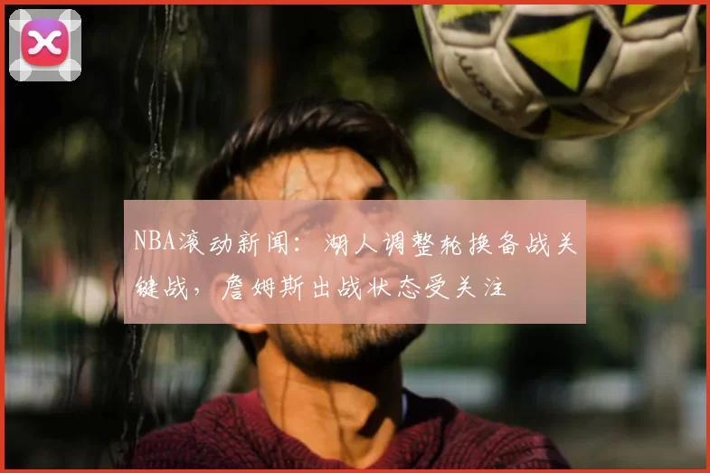 NBA滚动新闻：湖人调整轮换备战关键战，詹姆斯出战状态受关注
