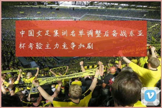 中国女足集训名单调整后备战东亚杯考验主力竞争加剧