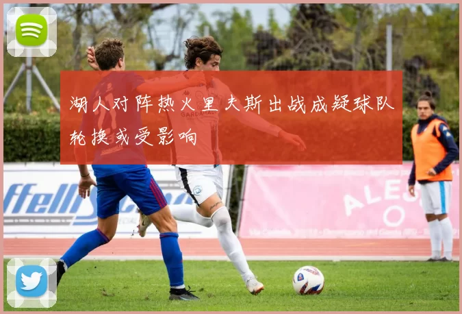 湖人对阵热火里夫斯出战成疑球队轮换或受影响