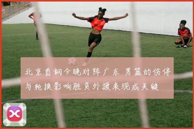 北京首钢今晚对阵广东 男篮的伤停与轮换影响胜负外援表现成关键