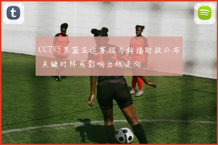 CCTV5男篮亚运赛程与转播时段公布 关键对阵或影响出线走向