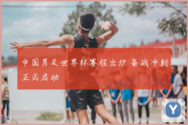 中国男足世界杯赛程出炉 备战冲刺正式启动