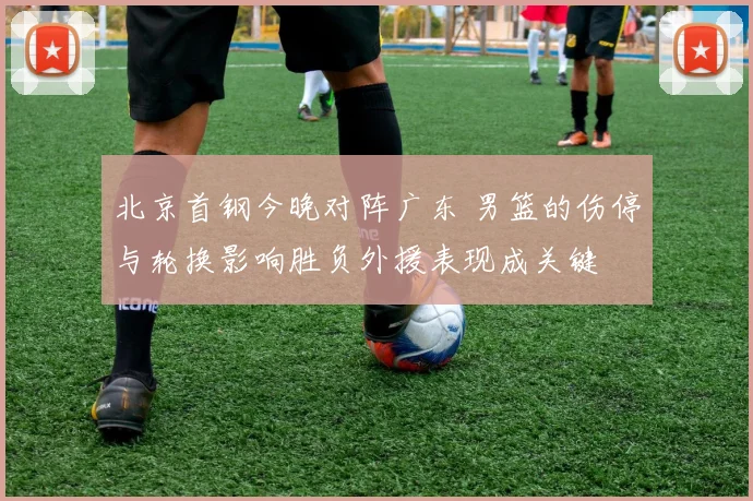 北京首钢今晚对阵广东 男篮的伤停与轮换影响胜负外援表现成关键