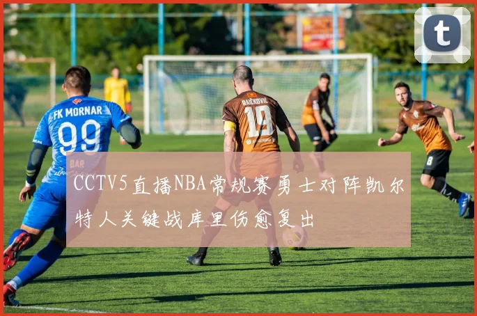 CCTV5直播NBA常规赛勇士对阵凯尔特人关键战库里伤愈复出