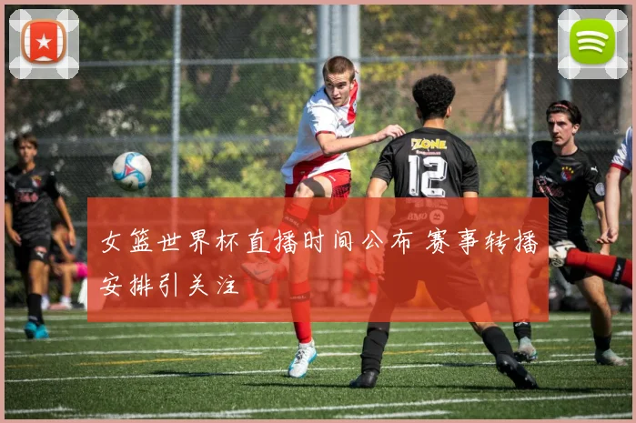 女篮世界杯直播时间公布 赛事转播安排引关注