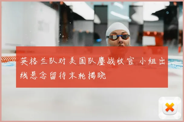 英格兰队对美国队鏖战收官 小组出线悬念留待末轮揭晓