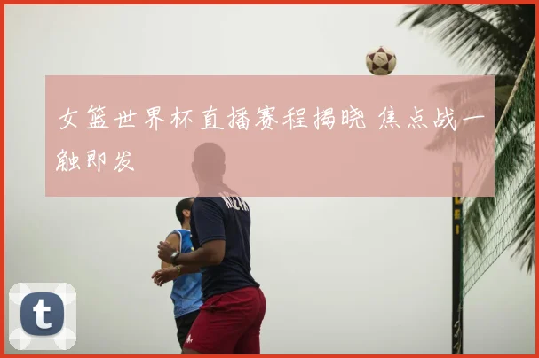 女篮世界杯直播赛程揭晓 焦点战一触即发